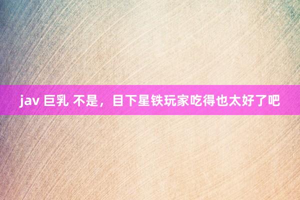 jav 巨乳 不是，目下星铁玩家吃得也太好了吧
