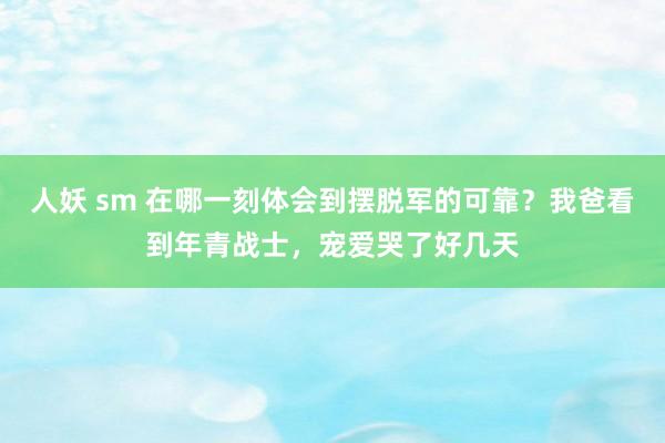 人妖 sm 在哪一刻体会到摆脱军的可靠？我爸看到年青战士，宠爱哭了好几天