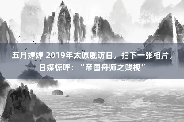 五月婷婷 2019年太原舰访日，拍下一张相片，日媒惊呼：“帝国舟师之贱视”