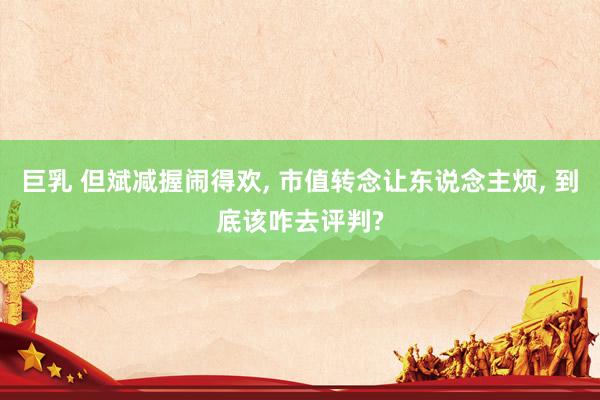 巨乳 但斌减握闹得欢, 市值转念让东说念主烦, 到底该咋去评判?