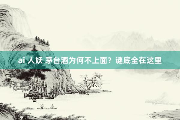 ai 人妖 茅台酒为何不上面？谜底全在这里