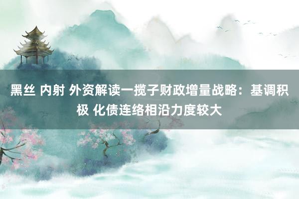 黑丝 内射 外资解读一揽子财政增量战略：基调积极 化债连络相沿力度较大