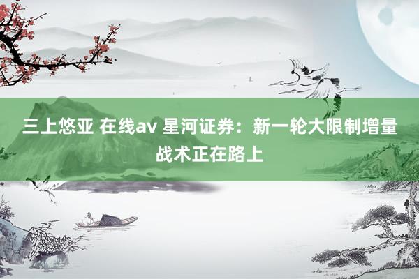 三上悠亚 在线av 星河证券：新一轮大限制增量战术正在路上