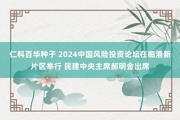 仁科百华种子 2024中国风险投资论坛在临港新片区举行 民建中央主席郝明金出席