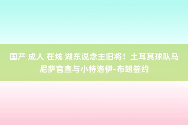 国产 成人 在线 湖东说念主旧将！土耳其球队马尼萨官宣与小特洛伊-布朗签约