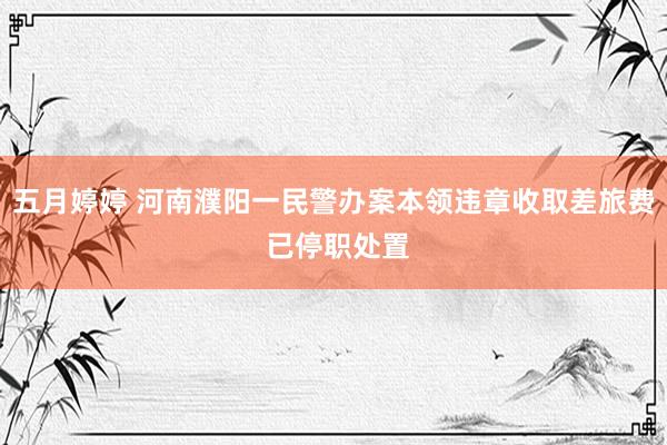 五月婷婷 河南濮阳一民警办案本领违章收取差旅费 已停职处置