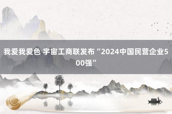 我爱我爱色 宇宙工商联发布“2024中国民营企业500强”