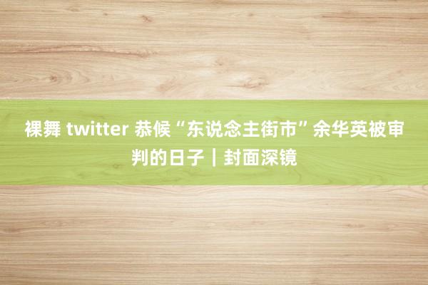 裸舞 twitter 恭候“东说念主街市”余华英被审判的日子｜封面深镜