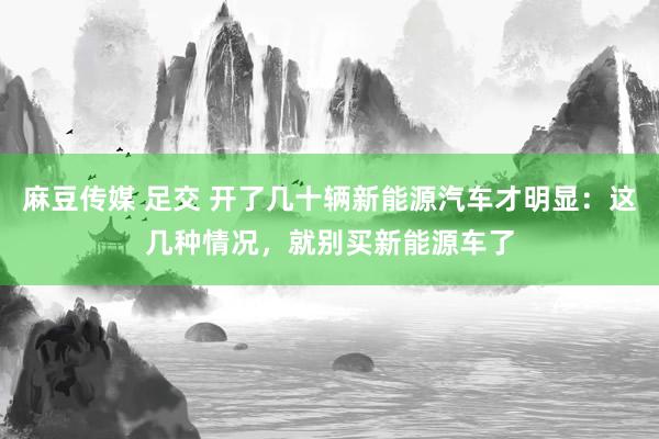 麻豆传媒 足交 开了几十辆新能源汽车才明显：这几种情况，就别买新能源车了