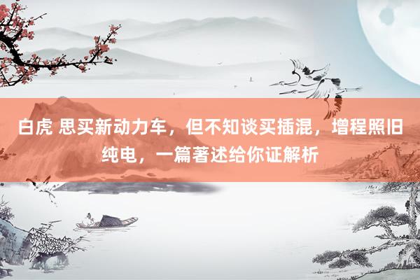 白虎 思买新动力车，但不知谈买插混，增程照旧纯电，一篇著述给你证解析