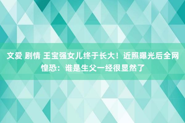 文爱 剧情 王宝强女儿终于长大！近照曝光后全网惶恐：谁是生父一经很显然了