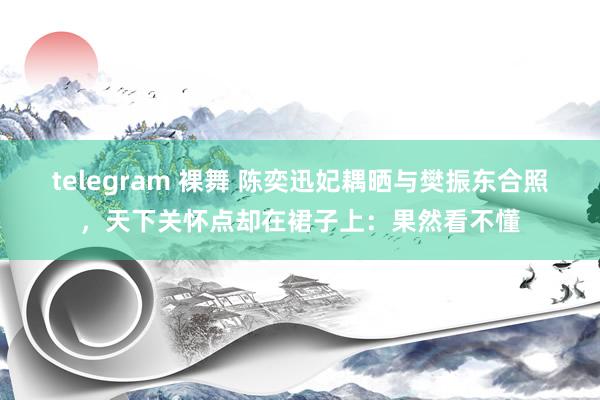 telegram 裸舞 陈奕迅妃耦晒与樊振东合照，天下关怀点却在裙子上：果然看不懂