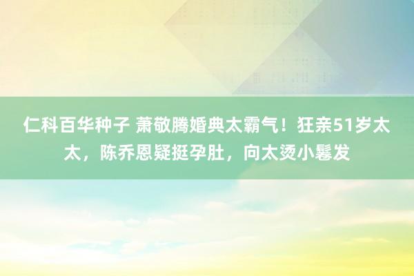 仁科百华种子 萧敬腾婚典太霸气！狂亲51岁太太，陈乔恩疑挺孕肚，向太烫小鬈发
