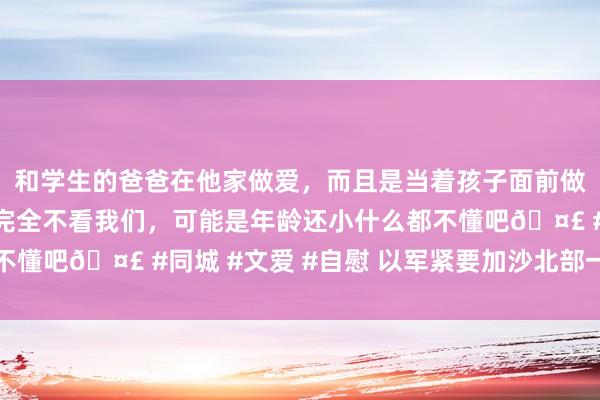和学生的爸爸在他家做爱，而且是当着孩子面前做爱，太刺激了，孩子完全不看我们，可能是年龄还小什么都不懂吧🤣 #同城 #文爱 #自慰 以军紧要加沙北部一处苍生营