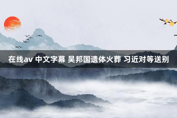 在线av 中文字幕 吴邦国遗体火葬 习近对等送别