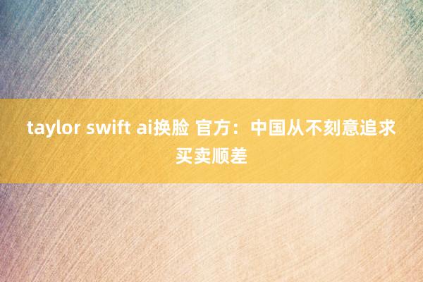 taylor swift ai换脸 官方：中国从不刻意追求买卖顺差
