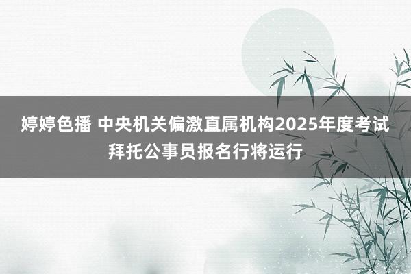 婷婷色播 中央机关偏激直属机构2025年度考试拜托公事员报名行将运行