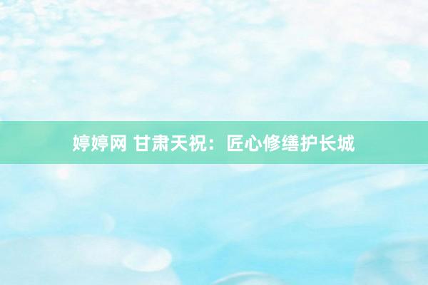 婷婷网 甘肃天祝：匠心修缮护长城