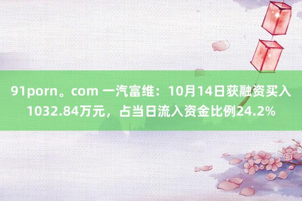 91porn。com 一汽富维：10月14日获融资买入1032.84万元，占当日流入资金比例24.2%