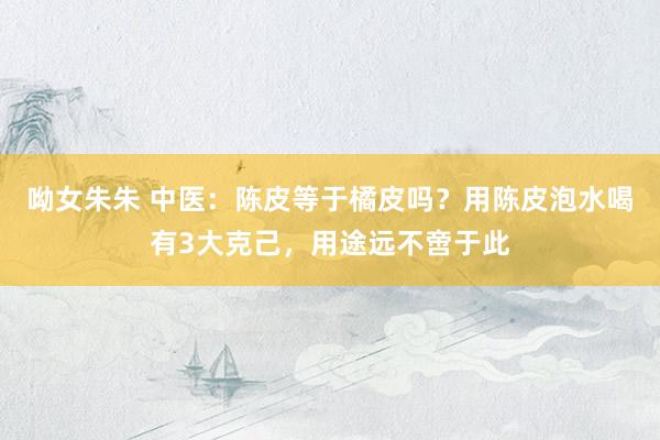 呦女朱朱 中医：陈皮等于橘皮吗？用陈皮泡水喝有3大克己，用途远不啻于此