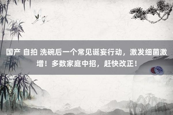 国产 自拍 洗碗后一个常见诞妄行动，激发细菌激增！多数家庭中招，赶快改正！