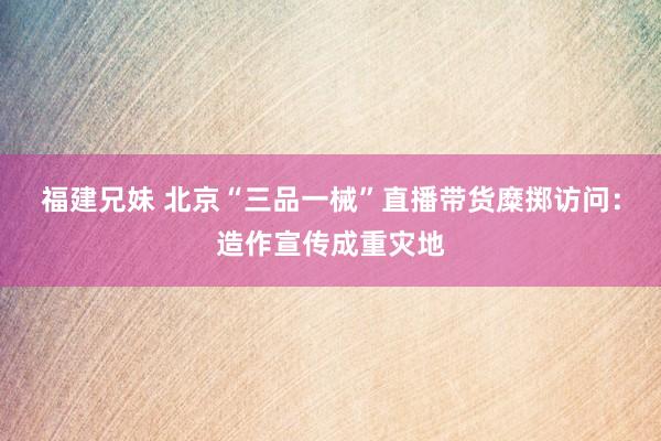 福建兄妹 北京“三品一械”直播带货糜掷访问：造作宣传成重灾地