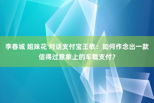 李春城 姐妹花 对话支付宝王敏：如何作念出一款信得过意象上的车载支付？