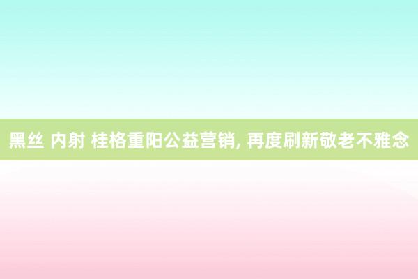 黑丝 内射 桂格重阳公益营销, 再度刷新敬老不雅念