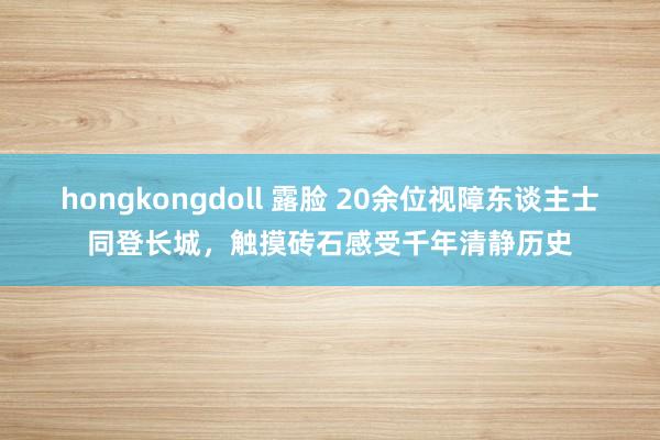 hongkongdoll 露脸 20余位视障东谈主士同登长城，触摸砖石感受千年清静历史