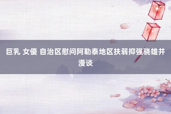 巨乳 女優 自治区慰问阿勒泰地区扶弱抑强骁雄并漫谈