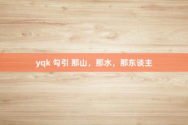 yqk 勾引 那山，那水，那东谈主