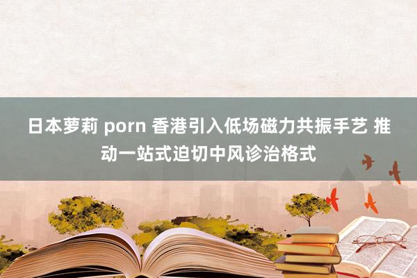 日本萝莉 porn 香港引入低场磁力共振手艺 推动一站式迫切中风诊治格式