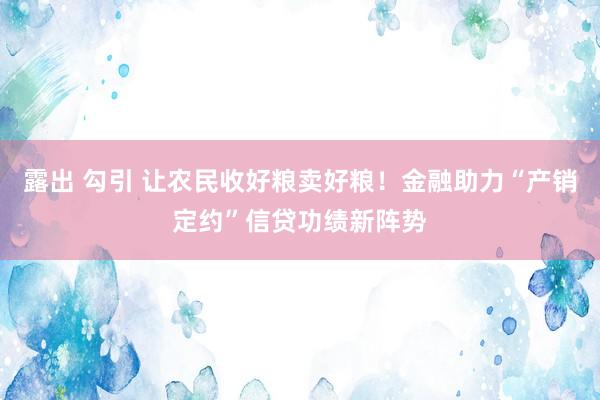露出 勾引 让农民收好粮卖好粮！金融助力“产销定约”信贷功绩新阵势