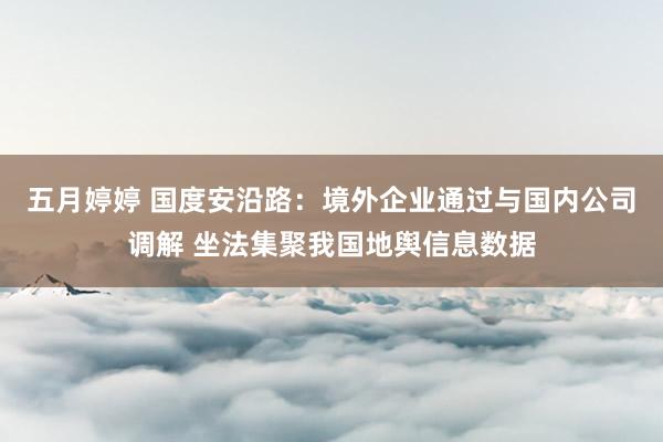 五月婷婷 国度安沿路：境外企业通过与国内公司调解 坐法集聚我国地舆信息数据