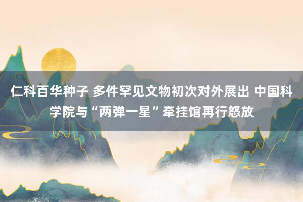 仁科百华种子 多件罕见文物初次对外展出 中国科学院与“两弹一星”牵挂馆再行怒放