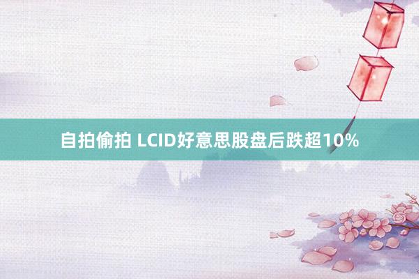 自拍偷拍 LCID好意思股盘后跌超10%