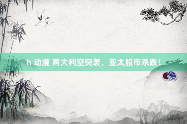 h 动漫 两大利空突袭，亚太股市杀跌！