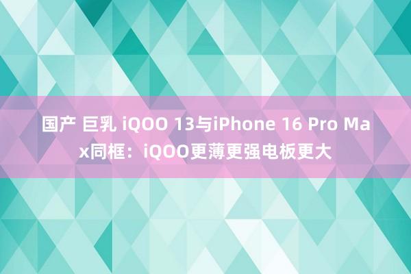 国产 巨乳 iQOO 13与iPhone 16 Pro Max同框：iQOO更薄更强电板更大