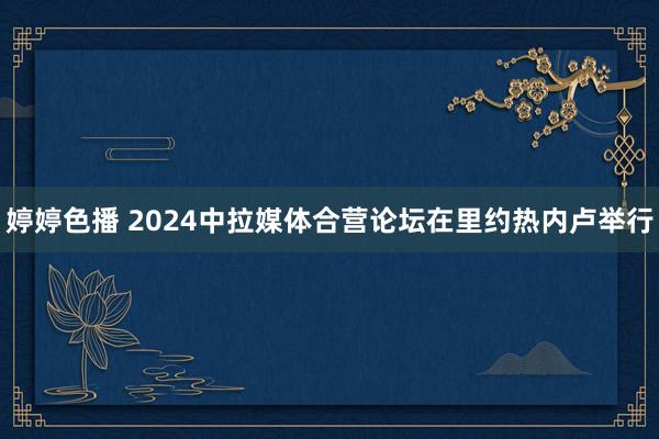 婷婷色播 2024中拉媒体合营论坛在里约热内卢举行