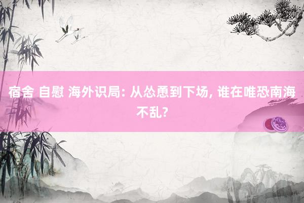 宿舍 自慰 海外识局: 从怂恿到下场， 谁在唯恐南海不乱?