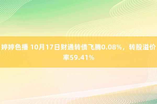 婷婷色播 10月17日财通转债飞腾0.08%，转股溢价率59.41%