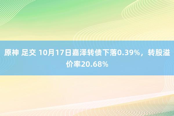 原神 足交 10月17日嘉泽转债下落0.39%，转股溢价率20.68%