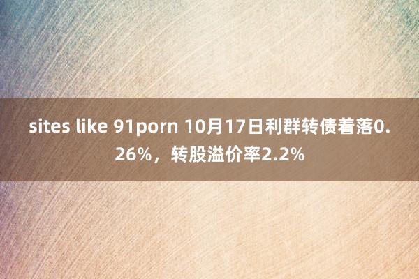 sites like 91porn 10月17日利群转债着落0.26%，转股溢价率2.2%