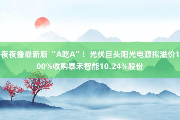 夜夜撸最新版 “A吃A”！光伏巨头阳光电源拟溢价100%收购泰禾智能10.24%股份