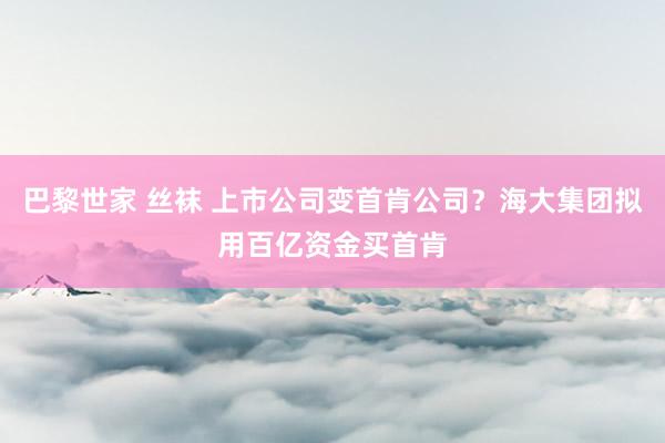 巴黎世家 丝袜 上市公司变首肯公司？海大集团拟用百亿资金买首肯