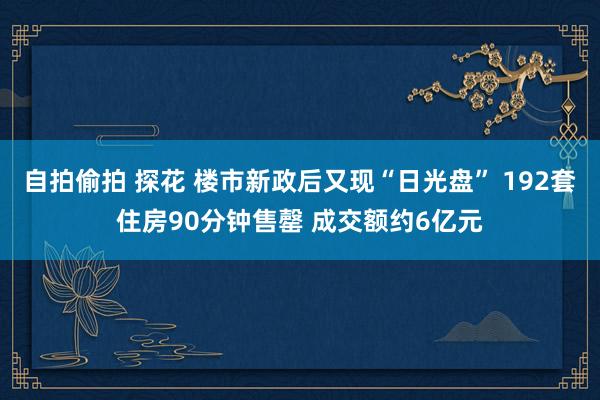 自拍偷拍 探花 楼市新政后又现“日光盘” 192套住房90分钟售罄 成交额约6亿元