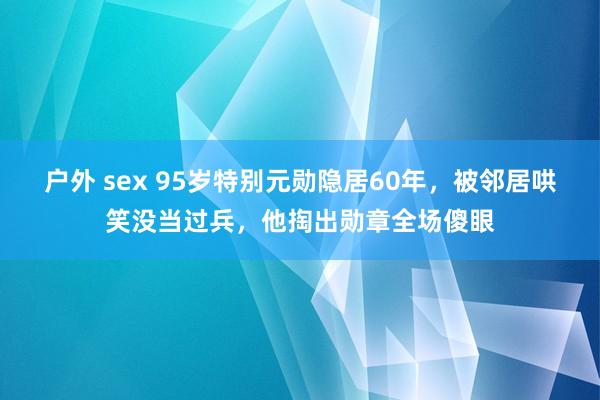 户外 sex 95岁特别元勋隐居60年，被邻居哄笑没当过兵，他掏出勋章全场傻眼