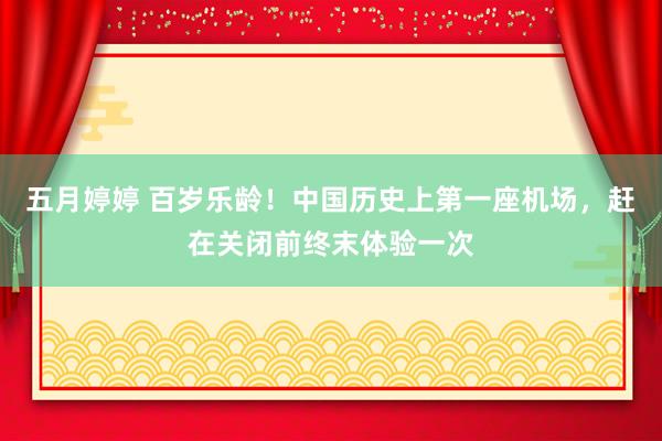 五月婷婷 百岁乐龄！中国历史上第一座机场，赶在关闭前终末体验一次