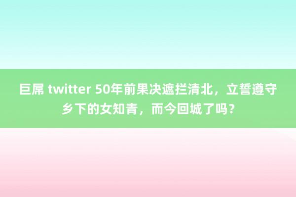 巨屌 twitter 50年前果决遮拦清北，立誓遵守乡下的女知青，而今回城了吗？