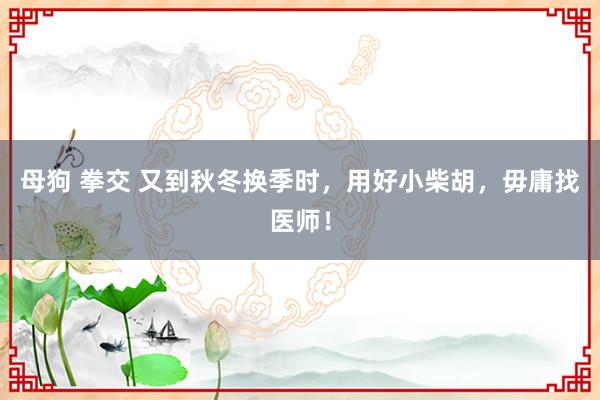 母狗 拳交 又到秋冬换季时，用好小柴胡，毋庸找医师！
